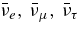 $\bar{\nu }_e,\, \bar{\nu }_\mu,\, \bar{\nu }_\tau$