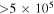 $\gt 5\times {10}^{5}$