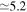 $\simeq 5.2$