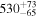 ${530}_{-65}^{+73}$
