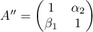 $A''=\begin{pmatrix} 1 & \alpha_2\\ \beta_1 & 1 \end{pmatrix}$