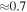 $\approx 0.7$